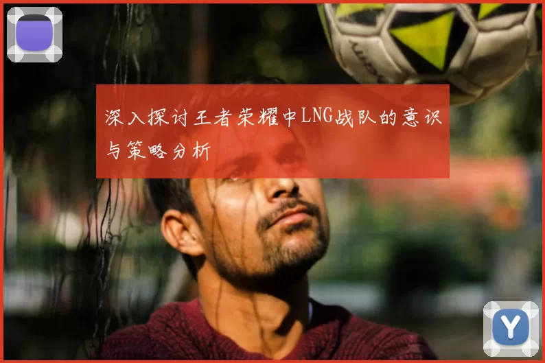 深入探讨王者荣耀中LNG战队的意识与策略分析