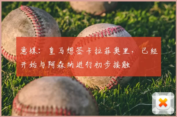 意媒：皇马想签卡拉菲奥里，已经开始与阿森纳进行初步接触