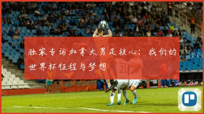 独家专访加拿大男足核心：我们的世界杯征程与梦想