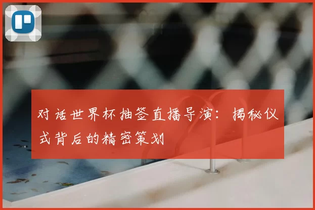 对话世界杯抽签直播导演：揭秘仪式背后的精密策划