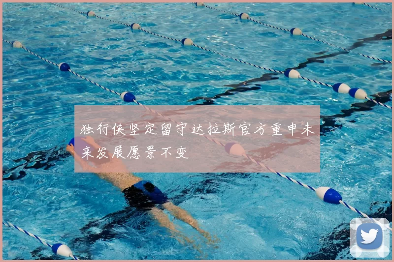 独行侠坚定留守达拉斯官方重申未来发展愿景不变