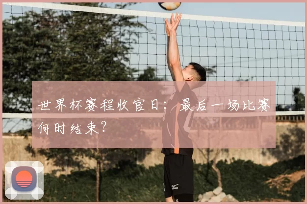 世界杯赛程收官日:最后一场比赛何时结束?