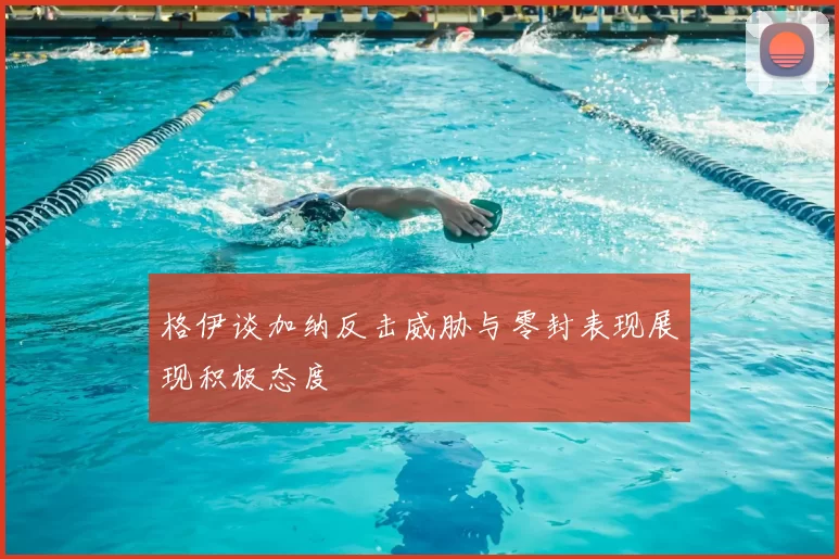 格伊谈加纳反击威胁与零封表现展现积极态度