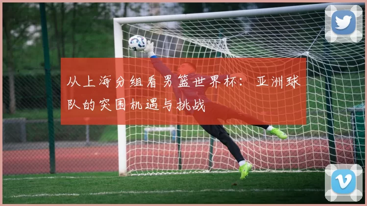 从上海分组看男篮世界杯：亚洲球队的突围机遇与挑战