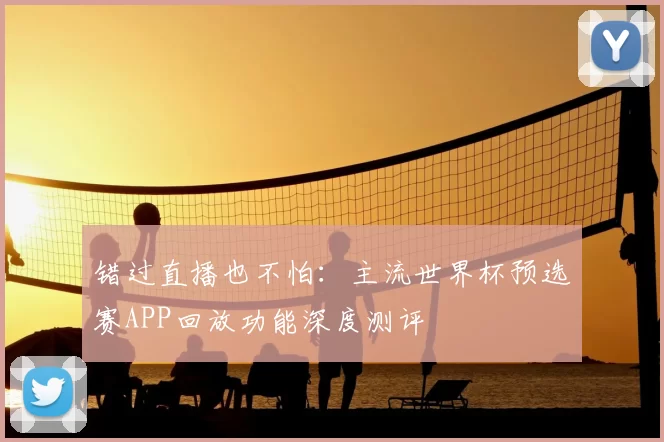 错过直播也不怕:主流世界杯预选赛APP回放功能深度测评