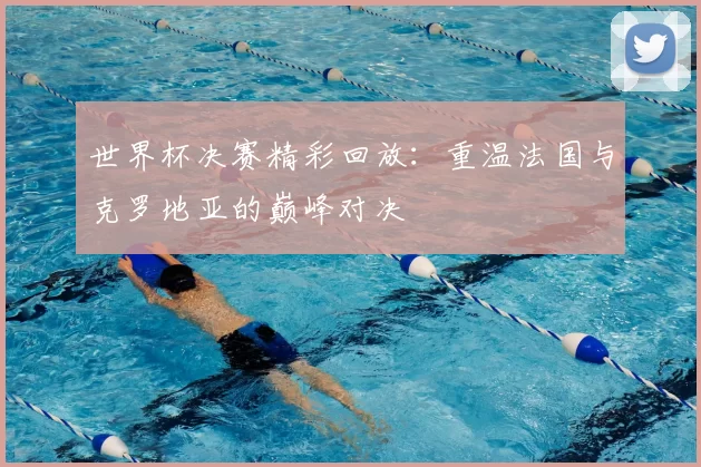 世界杯决赛精彩回放:重温法国与克罗地亚的巅峰对决
