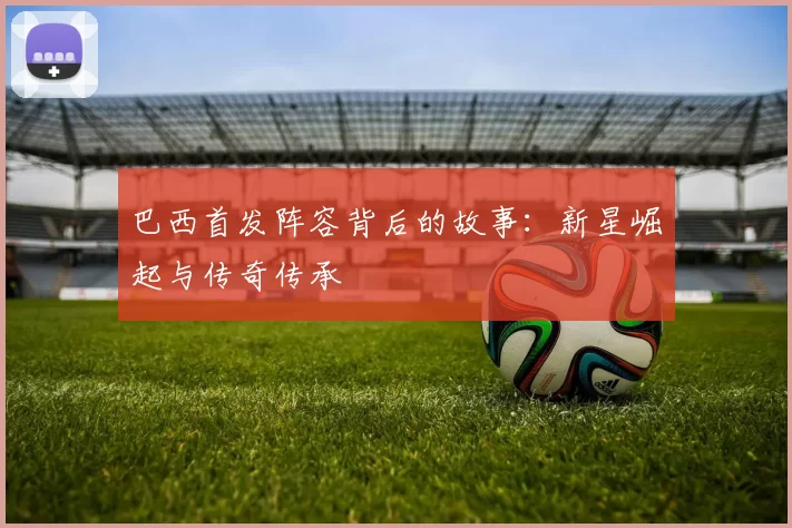 巴西首发阵容背后的故事:新星崛起与传奇传承