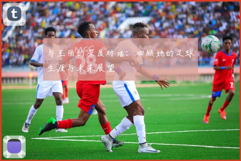 与王丽的深度对话：回顾她的足球生涯与未来展望