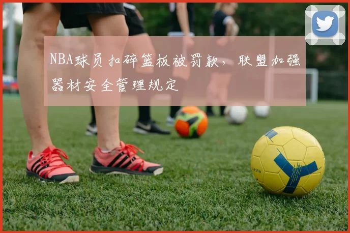 NBA球员扣碎篮板被罚款,联盟加强器材安全管理规定