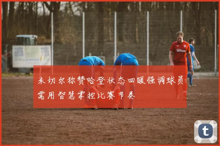 米切尔称赞哈登状态回暖强调球员需用智慧掌控比赛节奏