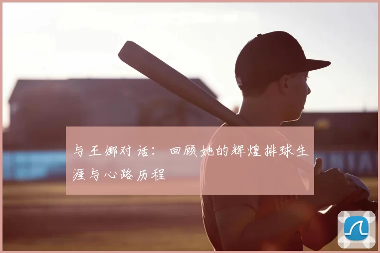 与王娜对话：回顾她的辉煌排球生涯与心路历程