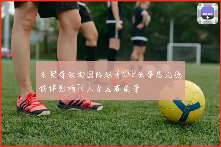 东契奇领衔国际球员MVP竞争恩比德伤停影响76人季后赛前景