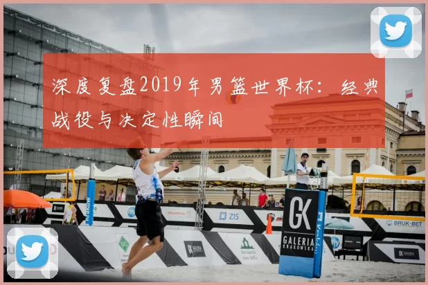 深度复盘2019年男篮世界杯:经典战役与决定性瞬间