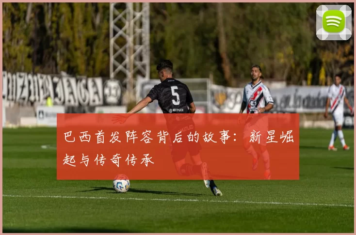 巴西首发阵容背后的故事:新星崛起与传奇传承