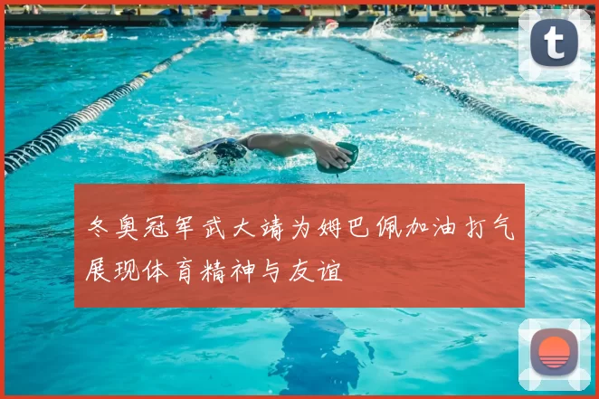 冬奥冠军武大靖为姆巴佩加油打气展现体育精神与友谊